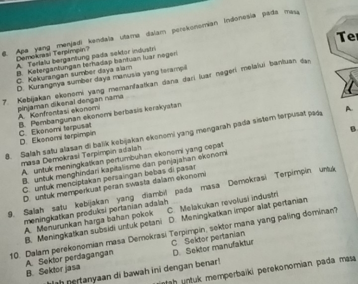 Apa yang menjadi kendala utama dalam perekonomian Indonesía pada masa
Te
Demokrasi Terpimpin?
A Terlalu bergantung pada sektor industri
B. Ketergantungan terhadap bantuan luar negeri
C. Kekurangan sumber daya alam
D. Kurangnya sumber daya manusia yang terampil
7. Kebijakan ekonomi yang memanfaatkan dana dari luar negeri melalui bantuan dan
pinjaman dikenal dengan nama
A. Konfrontasi ekonomi
B. Pembangunan ekonomi berbasis kerakyatan
C. Ekonomi terpusat
B
8. Salah satu alasan di balik kebijakan ekenomi yang mengarah pada sistem terpusat pada A.
D. Ekonomi terpimpin
masa Demokrasi Terpimpin adalah
A. untuk meningkatkan pertumbuhan ekonomi yang cepat
B. untuk menghindari kapitalisme dan penjajahan ekonomi
C untuk menciptakan persaingan bebas di pasar
D. untuk memperkuat peran swasta dalam ekonomi
9. Salah satu kebijakan yang diambil pada masa Demokrasi Terpimpin untuk
meningkatkan produksi pertanian adaïah
A. Menurunkan harga bahan pokok C. Melakukan revolusi industri
B. Meningkatkan subsidi untuk petani D.Meningkatkan impor alat pertanian
10. Dalam perekonomian masa Demokrasi Terpimpin, sektor mana yang paling dominan?
C Sektor pertanian
D Sektor manufaktur
A. Sektor perdagangan B. Sektor jasa
tah untuk memperbaíki perekonomian pada mas 
ih pertanyaan di bawah ini dengan benar!