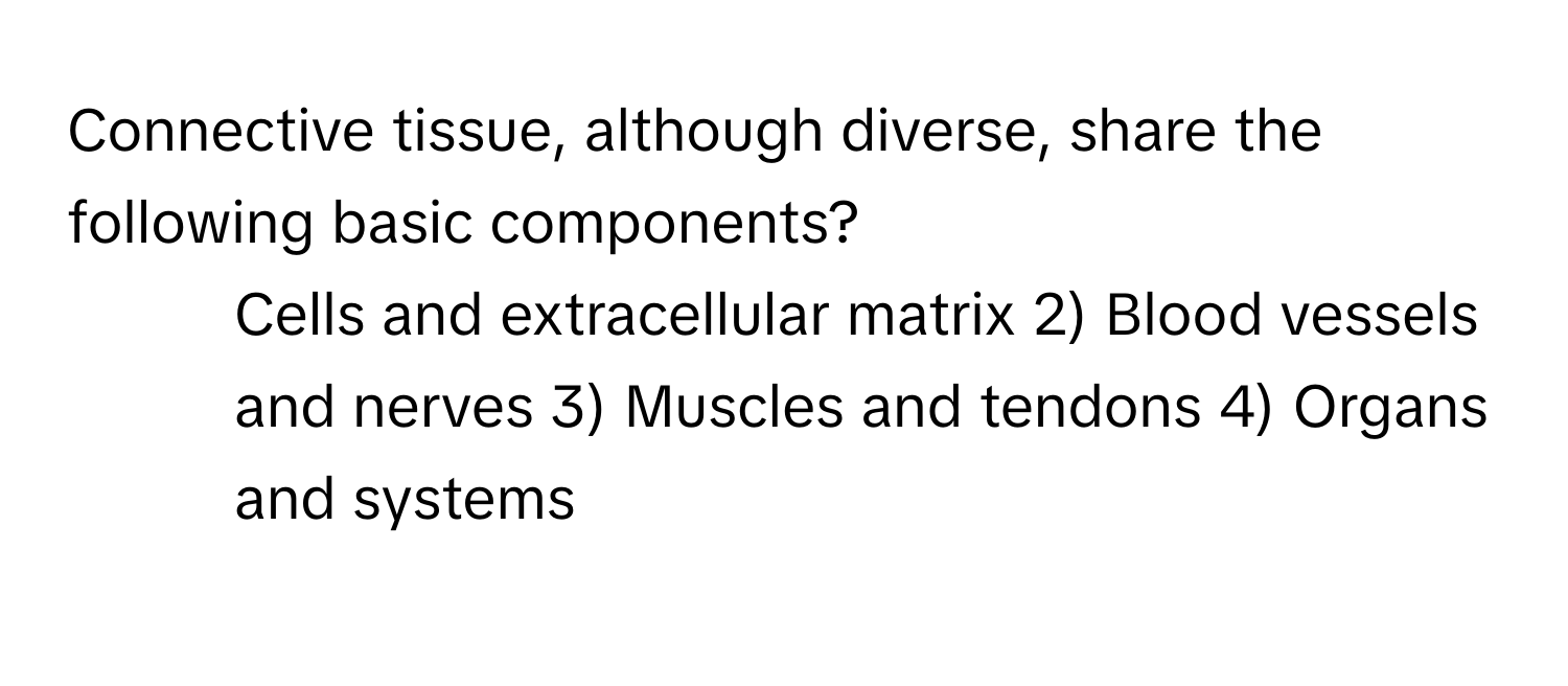 Connective tissue, although diverse, share the following basic components?

1) Cells and extracellular matrix 2) Blood vessels and nerves 3) Muscles and tendons 4) Organs and systems