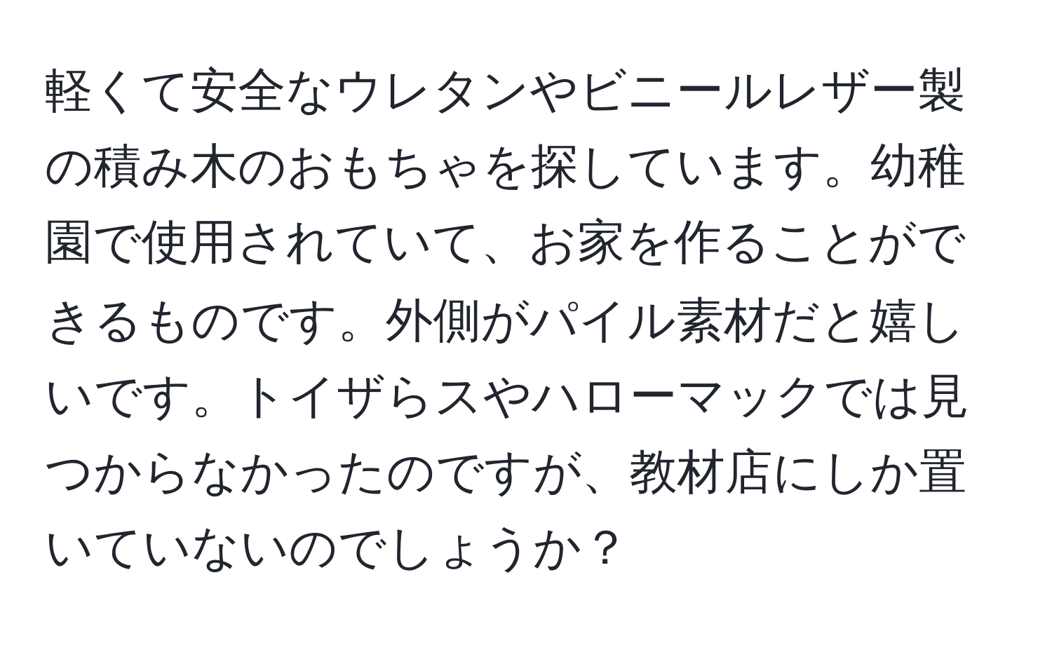 軽くて安全なウレタンやビニールレザー製の積み木のおもちゃを探しています。幼稚園で使用されていて、お家を作ることができるものです。外側がパイル素材だと嬉しいです。トイザらスやハローマックでは見つからなかったのですが、教材店にしか置いていないのでしょうか？