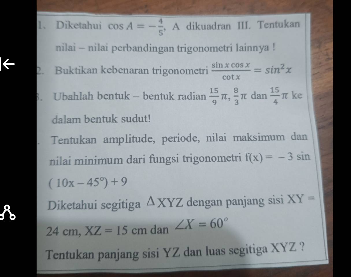 Diketahui cos A=- 4/5  , A dikuadran III. Tentukan 
nilai - nilai perbandingan trigonometri lainnya ! 
2. Buktikan kebenaran trigonometri  sin xcos x/cot x =sin^2x
3. Ubahlah bentuk - bentuk radian  15/9 π ,  8/3 π dan  15/4 π ke 
dalam bentuk sudut! 
Tentukan amplitude, periode, nilai maksimum dan 
nilai minimum dari fungsi trigonometri f(x)=-3sin
(10x-45°)+9
R 
Diketahui segitiga △ XYZ dengan panjang sisi XY=
24cm, XZ=15cm dan ∠ X=60°
Tentukan panjang sisi YZ dan luas segitiga XYZ ?