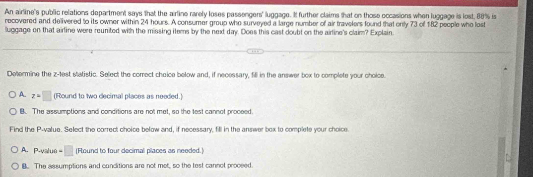 An airline's public relations department says that the airline rarely loses passengers' luggage. It further claims that on those occasions when luggage is lost, 88% is
recovered and delivered to its owner within 24 hours. A consumer group who surveyed a large number of air travelers found that only 73 of 182 people who lost
luggage on that airline were reunited with the missing items by the next day. Does this cast doubt on the airline's claim? Explain.
Determine the z -test statistic. Select the correct choice below and, if necessary, fill in the answer box to complete your choice.
A. z=□ (Round to two decimal places as needed.)
B. The assumptions and conditions are not met, so the test cannot proceed.
Find the P -value. Select the correct choice below and, if necessary, fill in the answer box to complete your choice.
A. P-value =□ (Round to four decimal places as needed.)
B. The assumptions and conditions are not met, so the test cannot proceed.