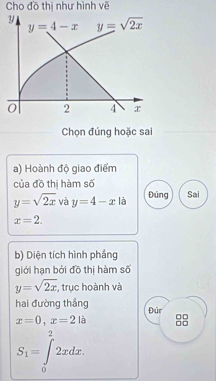 Cho đồ thị như hình vẽ
Chọn đúng hoặc sai
a) Hoành độ giao điểm
của đồ thị hàm số
y=sqrt(2x) và y=4-x là
Đúng Sai
x=2.
b) Diện tích hình phẳng
giới hạn bởi đồ thị hàm số
y=sqrt(2x) , trục hoành và
hai đường thẳng
Đúr
x=0,x=2 là
S_1=∈tlimits _0^22xdx.