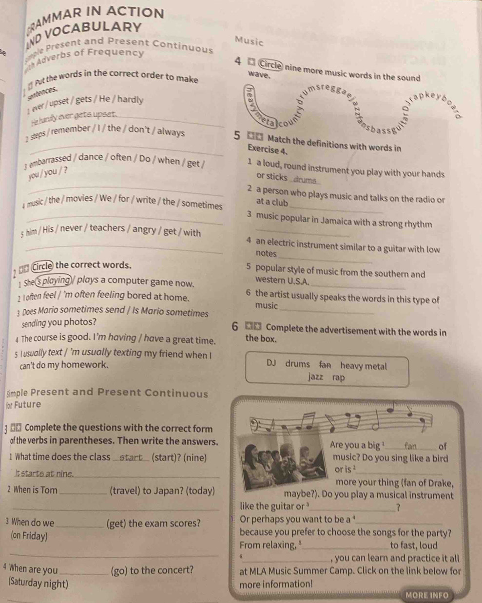 CRAMMAR IN ACTION
IND VOCABULARY
Music
A  mple  Present and resent Continuous
th Adverbs of Frequency
4  Circle nine more music words in the sound
wave.
《 Put the words in the correct order to make
sentences.
msre  gga
1 ever / upset / gets / He / hardly
tapkeyb
He hardly ever gets upset._
s b a
2 steps / remember / I / the / don't / always 5 00 Match the definitions with words in
Exercise 4.
3 embarrassed / dance / often / Do / when / get / 1 a loud, round instrument you play with your hands
_
you / you / ?
or sticks _ drums .
2 a person who plays music and talks on the radio or
at a club
4 music / the / movies / We / for / write / the / sometimes_
_3 music popular in Jamaica with a strong rhythm
_
5 him / His / never / teachers / angry / get / with 4 an electric instrument similar to a guitar with low
notes
Circle the correct words.
5 popular style of music from the southern and
1 She's playing / plays a computer game now.
_
western U.S.A.
6 the artist usually speaks the words in this type of
2 I often feel / ’m often feeling bored at home. music
3 Does Mario sometimes send / Is Mario sometimes_
sending you photos?
6  Complete the advertisement with the words in
4 The course is good. I’m having / have a great time. the box.
5 I usually text / 'm usually texting my friend when I DJ drums fan heavy metal
can't do my homework.
jazz rap
Simple Present and Present Continuous
for Future
3 ←£ Complete the questions with the correct form
of the verbs in parentheses. Then write the answers. Are you a big¹_ fan of
1 What time does the class _(start)? (nine) music? Do you sing like a bird
It starts at nine._ or is ²_
more your thing (fan of Drake,
2 When is Tom_ (travel) to Japan? (today) maybe?). Do you play a musical instrument
_like the guitar or _？
3 When do we _(get) the exam scores? Or perhaps you want to be a _
(on Friday)
because you prefer to choose the songs for the party?
_
From relaxing, *_ to fast, loud
6
_, you can learn and practice it all
4 When are you _(go) to the concert? at MLA Music Summer Camp. Click on the link below for
(Saturday night) more information!
MORE INFO