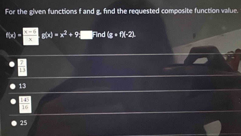 For the given functions f and g, find the requested composite function value.
f(x)= (x-5)/x g(x)=x^2+9;□ Find (gcirc f)(-2).
 7/13 
13
145
_ 
16
25