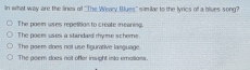 In what way are the lines of 'The Weary Blues' similar to the lyrics of a bilves song?
The poem uses repetition to create meaning.
The poem uses a standard myme scheme.
The poem does not use figurative language.
The poem does not offer insight into emalians.