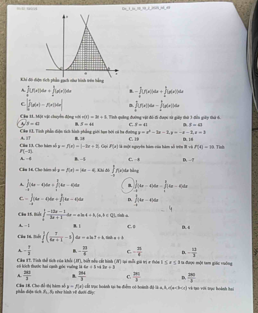 (5:4 10/7/25 De_1_to_10_10_2_2025_n5_49
Khi đó diện tích phần gạch như hình trên bằng
A. ∈tlimits _0^(a(f(x))dx+∈tlimits _a^b(g(x))dx -∈tlimits _0^a(f(x))dx+∈tlimits _a^b(g(x))dx
B.
C. |∈tlimits _0^e(g(x)-f(x))dx| ∈tlimits _0^a(f(x))dx-∈tlimits _a^b(g(x))dx
D.
Câu 11. Một vật chuyển động với v(t)=2t+5. Tinh quãng đường vật đó đi được tử giây thứ 3 đến giây thứ 6.
a S=42
B. S=44 C. S=41 D. S=43
Cầu 12. Tính phần diện tích hình phẳng giới hạn bởi cả ba đường y=x^3)-2x-2,y=-x-2,x=3
A. 17 B. 18 C. 19 D. 16
Câu 13. Cho hàm số y=f(x)=|-2x+2|. Gọi F(x) là một nguyên hảm của hàm số trên R và F(4)=10. Tính
F(-2).
A. −6 B. -5 C. −8 D. -7
Câu 14. Cho hàm số y=f(x)=|4x-4| |. Khi đó ∈tlimits _(-2)^2f(x)dxbinging
A. ∈tlimits _(-2)^1(4x-4)dx+∈tlimits _1^(2(4x-4)dx B. ∈tlimits _(-2)^1(4x-4)dx-∈tlimits _1^2(4x-4)dx
C. -∈tlimits _(-2)^1(4x-4)dx+∈tlimits _1^2(4x-4)dx ∈tlimits _(-2)^2(4x-4)dx
D.
Câu 15. Biết ∈tlimits _0^1frac -12x-1)3x+1dx=aln 4+b,(a,b∈ Q) ), tính a.
A. −1 B. 1 C. 0 D. 4
Câu 16. Biết ∈tlimits _0^(1(frac 7)6x+1-5) d :=aln 7+b , tính a+b
A. - 7/2  B. - 23/6  C. - 25/6  D. - 13/3 
Câu 17. Tính thể tích của khối (H), biết nếu cất hình (H) tại mỗi giá trị x thỏa 1≤ x≤ 3 ta được một tam giác vuông
có kích thước hai cạnh góc vuông là 4x+5 và 2x+3
A.  283/3  B.  284/3  C.  281/3  D.  280/3 
Câu 18. Cho đồ thị hàm số y=f(x) cấắt trục hoành tại ba điểm có hoành độ là a,b,c(a và tạo với trục hoành hai
phần diện tích S_1,S_2 như hình vẽ dưới đây: