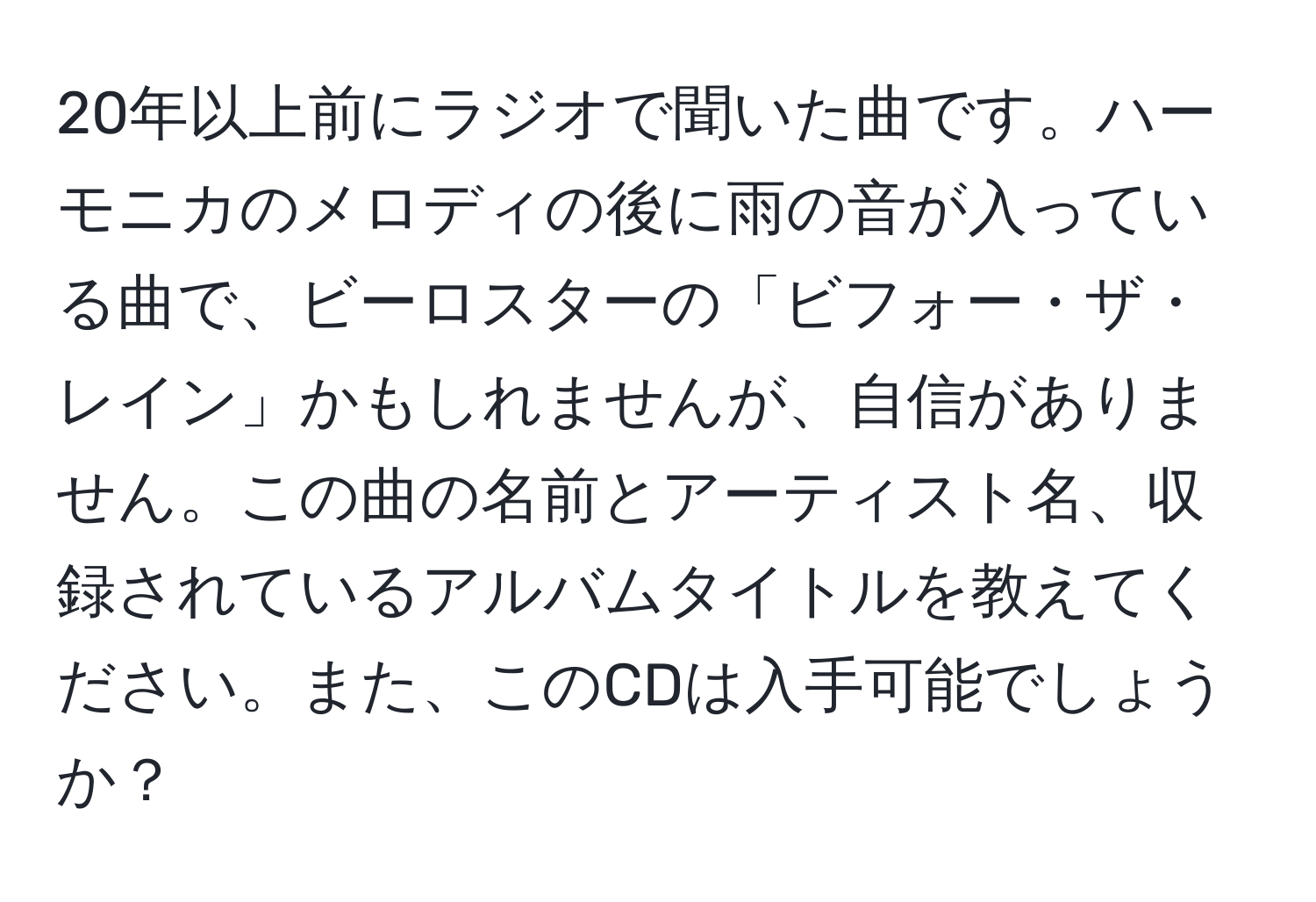 20年以上前にラジオで聞いた曲です。ハーモニカのメロディの後に雨の音が入っている曲で、ビーロスターの「ビフォー・ザ・レイン」かもしれませんが、自信がありません。この曲の名前とアーティスト名、収録されているアルバムタイトルを教えてください。また、このCDは入手可能でしょうか？