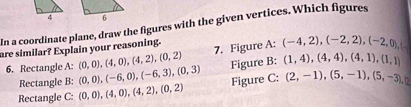 In a coordinate plane, draw the figures with the given vertices. Which figures 
are similar? Explain your reasoning. 
6. Rectangle A: (0,0), (4,0), (4,2), (0,2) 7. Figure A: (-4,2), (-2,2), (-2,0),( 
Rectangle B: (0,0), (-6,0), (-6,3), (0,3) Figure B: (1,4), (4,4), (4,1), (1,1)
Rectangle C: (0,0), (4,0), (4,2), (0,2) Figure C: (2,-1),(5,-1),(5,-3),(