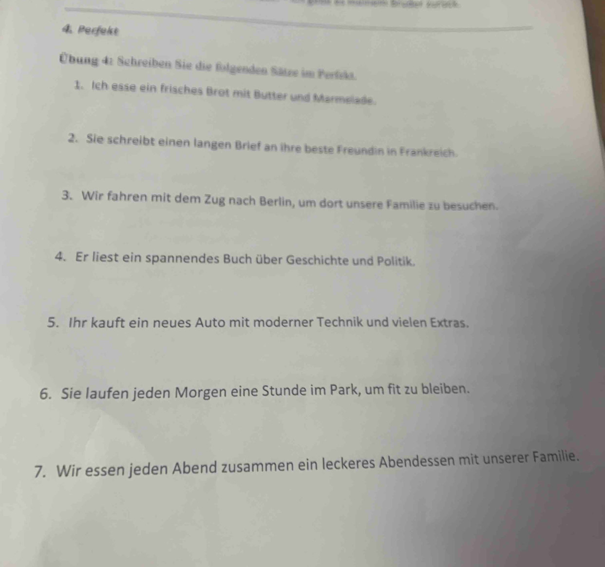 Perfekt 
Übung 4: Schreiben Sie die folgenden Sätze im Perfla. 
1. Ich esse ein frisches Brot mit Butter und Marmelade. 
2. Sie schreibt einen langen Brief an ihre beste Freundin in Frankreich. 
3. Wir fahren mit dem Zug nach Berlin, um dort unsere Familie zu besuchen. 
4. Er liest ein spannendes Buch über Geschichte und Politik. 
5. Ihr kauft ein neues Auto mit moderner Technik und vielen Extras. 
6. Sie laufen jeden Morgen eine Stunde im Park, um fit zu bleiben. 
7. Wir essen jeden Abend zusammen ein leckeres Abendessen mit unserer Familie.