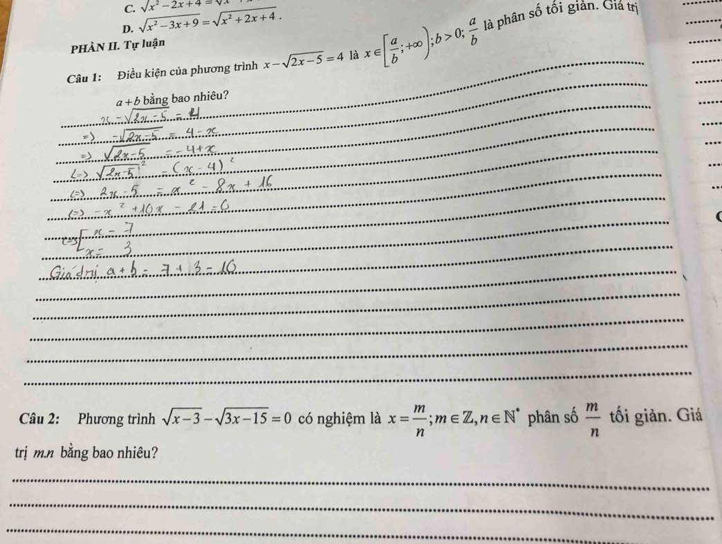 sqrt(x^2-2x+4)=sqrt(x)
D. sqrt(x^2-3x+9)=sqrt(x^2+2x+4). 
_ 
_ 
_ 
Câu 1: Điều kiện của phương trình x-sqrt(2x-5)=4 là x∈ [ a/b ;+∈fty ); b>0;  a/b  _ là phân số tối giản. Giá trị 
_ 
PHÀN II. Tự luận 
_ 
_ 
_ 
_
a+b bằng bao nhiêu? 
_ 
_ 
_ 
_ 
_ 
_ 

_ 
_ 
_ 
_ 
_ 
_ 
_ 
_ 
_ 
_ 
_ 
_ 
_ 
_ 
_ 
_ 
_ 
_ 
_ 
_ 
Câu 2: Phương trình sqrt(x-3)-sqrt(3x-15)=0 có nghiệm là x= m/n ; m∈ Z, n∈ N^* phân số  m/n  tối giản. Giá 
trị m.n bằng bao nhiêu? 
_ 
_ 
_