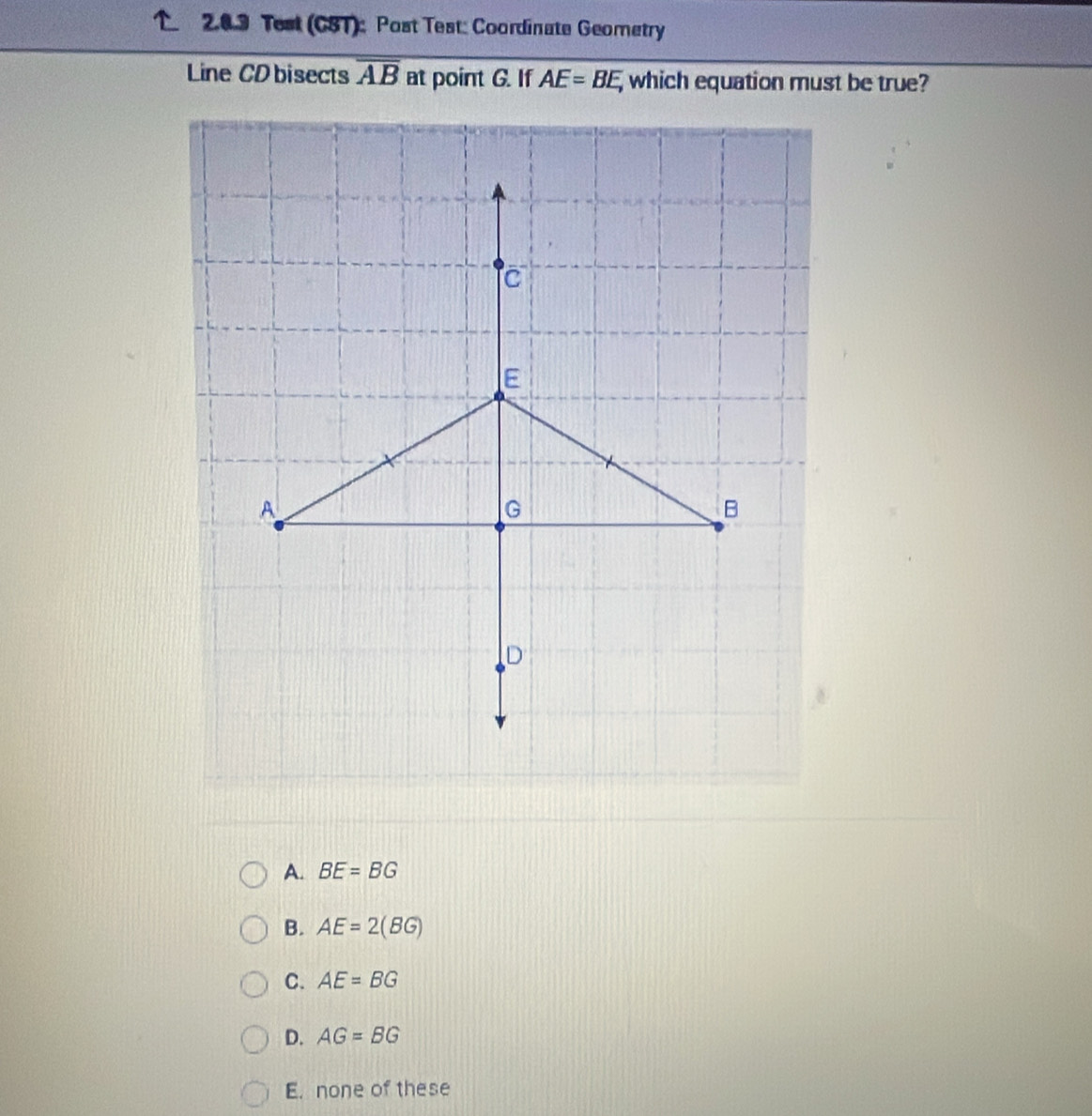 Test (CST): Post Test: Coordinate Geometry
Line CD bisects overline AB at point G. If AE=BE, which equation must be true?
A. BE=BG
B. AE=2(BG)
C. AE=BG
D. AG=BG
E. none of these