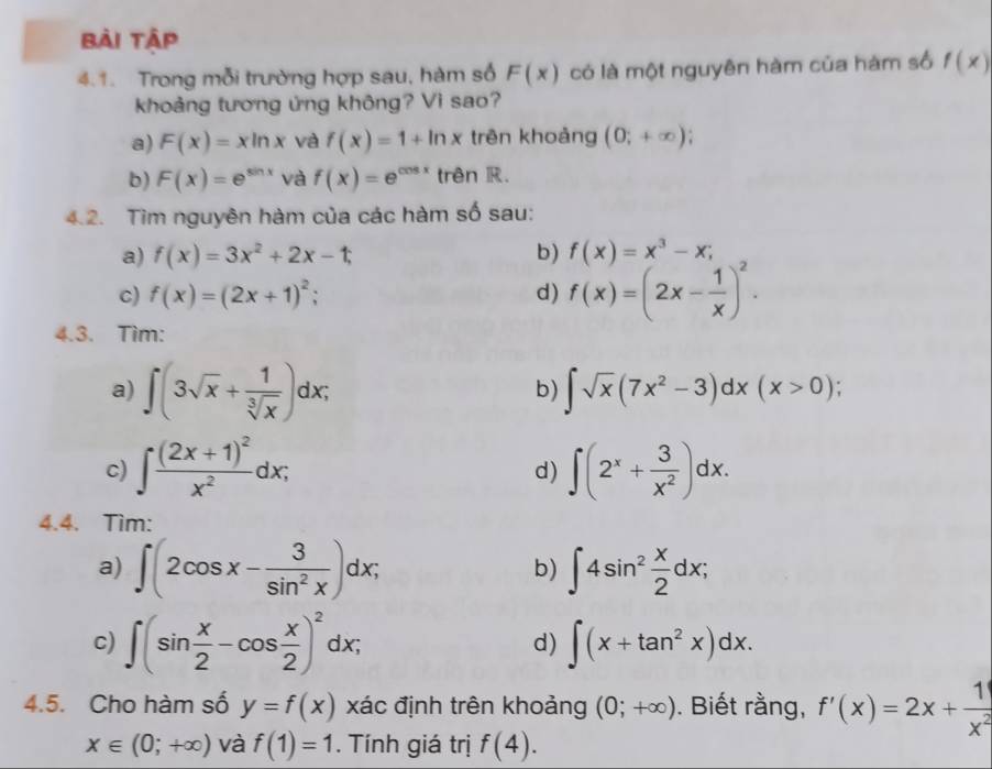 Bài Tập
4.1. Trong mỗi trường hợp sau, hàm số F(x) có là một nguyên hàm của hàm số f(x)
khoảng tương ứng không? Vì sao?
a) F(x)=xln x và f(x)=1+ln x trên khoảng (0;+∈fty );
b) F(x)=e^(sin x) và f(x)=e^(cos x) trên R.
4.2. Tìm nguyên hàm của các hàm số sau:
a) f(x)=3x^2+2x-1; b) f(x)=x^3-x;
c) f(x)=(2x+1)^2; d) f(x)=(2x- 1/x )^2.
4.3. Tìm:
a) ∈t (3sqrt(x)+ 1/sqrt[3](x) )dx; ∈t sqrt(x)(7x^2-3)dx(x>0);
b)
c) ∈t frac (2x+1)^2x^2dx; ∈t (2^x+ 3/x^2 )dx.
d)
4.4. Tìm:
a) ∈t (2cos x- 3/sin^2x )dx; ∈t 4sin^2 x/2 dx;
b)
c) ∈t (sin  x/2 -cos  x/2 )^2dx; ∈t (x+tan^2x)dx.
d)
4.5. Cho hàm số y=f(x) xác định trên khoảng (0;+∈fty ). Biết rằng, f'(x)=2x+ 1/x^2 
x∈ (0;+∈fty ) và f(1)=1. Tính giá trị f(4).