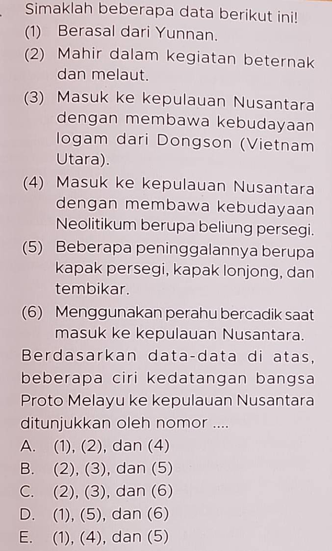 Simaklah beberapa data berikut ini!
(1) Berasal dari Yunnan.
(2) Mahir dalam kegiatan beternak
dan melaut.
(3) Masuk ke kepulauan Nusantara
dengan membawa kebudayaan
logam dari Dongson (Vietnam
Utara).
(4) Masuk ke kepulauan Nusantara
dengan membawa kebudayaan
Neolitikum berupa beliung persegi.
(5) Beberapa peninggalannya berupa
kapak persegi, kapak lonjong, dan
tembikar.
(6) Menggunakan perahu bercadik saat
masuk ke kepulauan Nusantara.
Berdasarkan data-data di atas,
beberapa ciri kedatangan bangsa
Proto Melayu ke kepulauan Nusantara
ditunjukkan oleh nomor ....
A. (1), (2), dan (4)
B. (2), (3), dan (5)
C. (2), (3) , dan (6)
D. (1), (5), , dan (6)
E. (1), (4), dan (5)