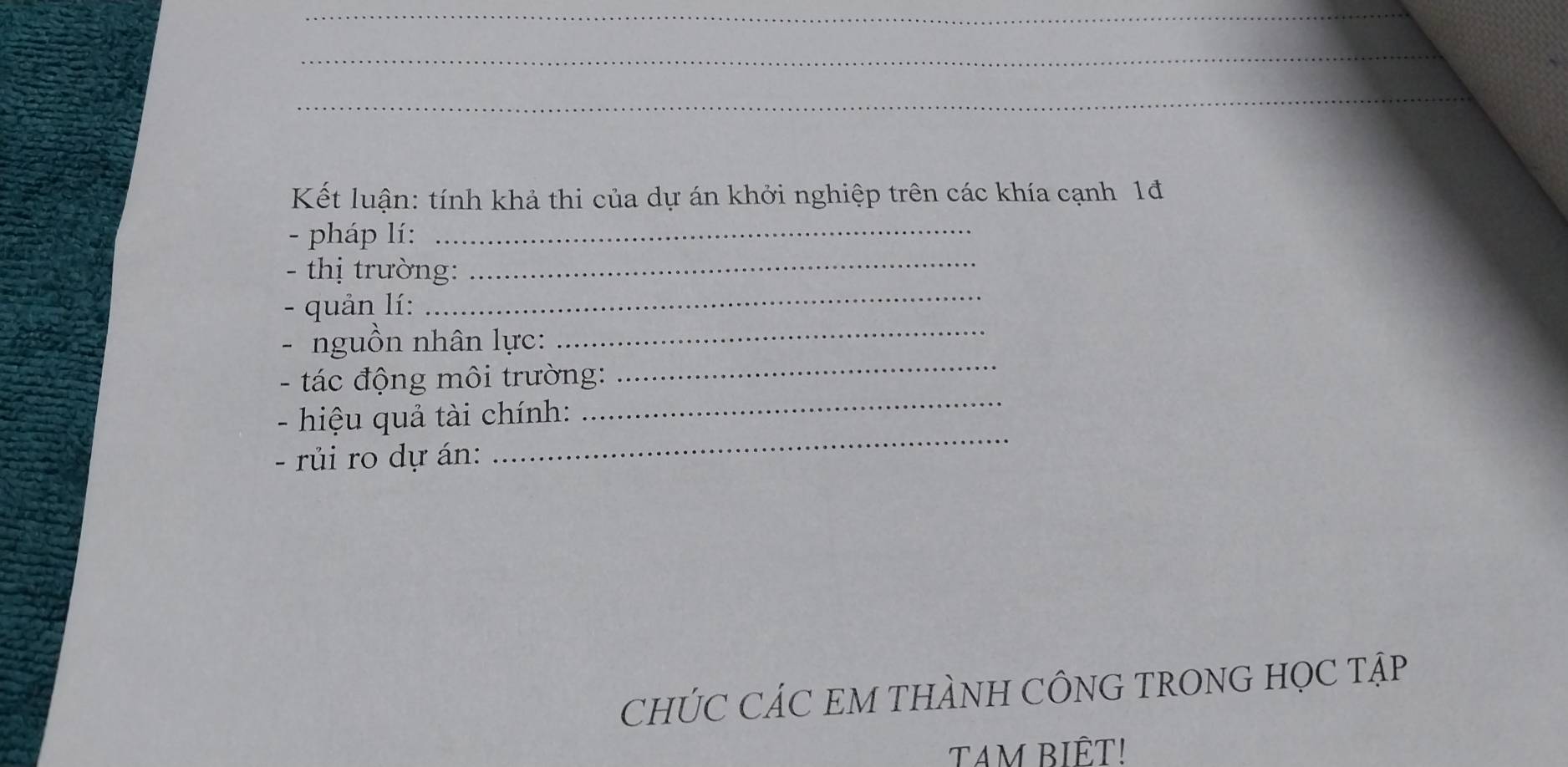 Kết luận: tính khả thi của dự án khởi nghiệp trên các khía cạnh 1đ 
- pháp lí:_ 
_ 
- thị trường:_ 
_ 
- quản lí: 
- nguồn nhân lực: 
_ 
- tác động môi trường: 
_ 
- hiệu quả tài chính: 
- rủi ro dự án: 
_ 
CHÚC CÁC EM THÀNH CÔNG TRONG HỌC TậP 
TAM BIÊT!