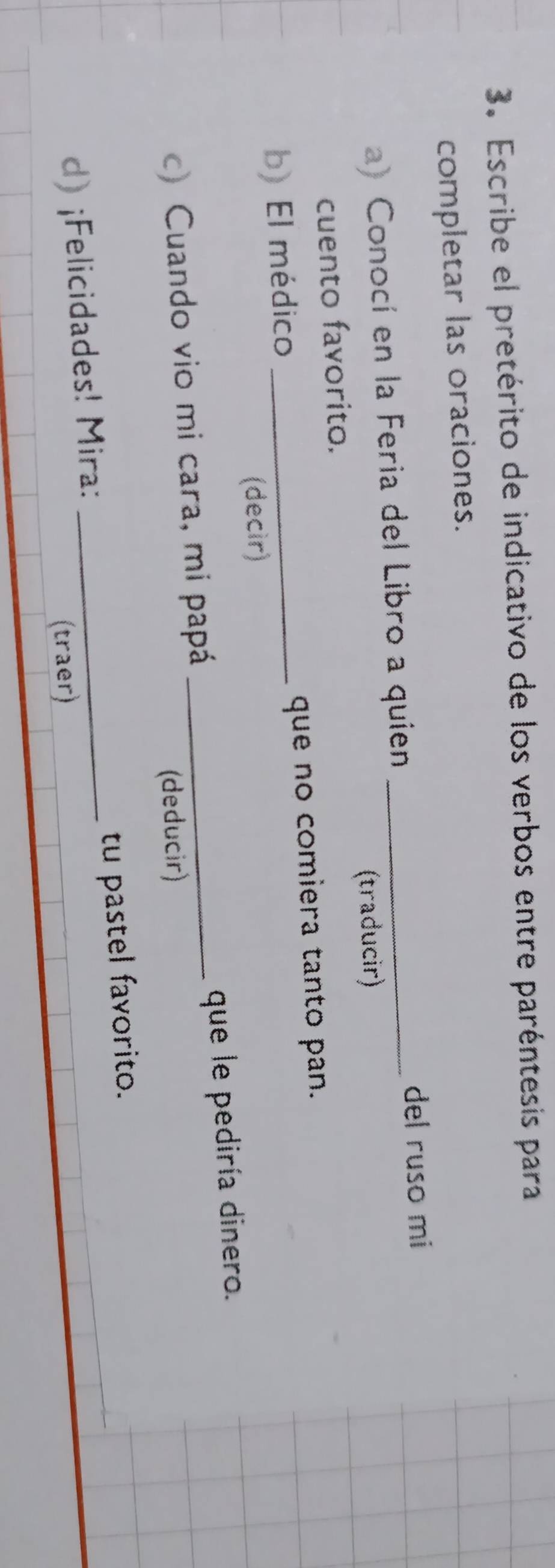 Escribe el pretérito de indicativo de los verbos entre paréntesis para 
completar las oraciones. 
del ruso mi 
a) Conocí en la Feria del Libro a quien_ 
cuento favorito. (traducir) 
b) El médico _que no comiera tanto pan. 
(decir) 
c) Cuando vio mi cara, mi papá _que le pediría dinero. 
(deducir) 
d) ¡Felicidades! Mira: _tu pastel favorito. 
(traer)