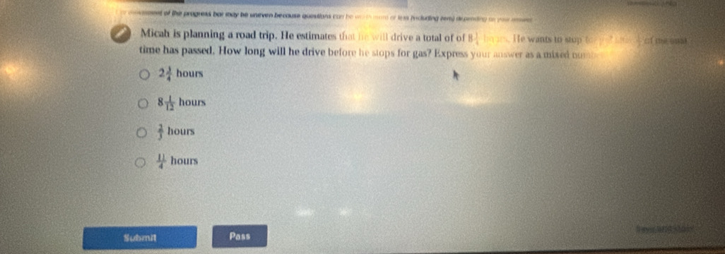 seeed of the progress bar may be uneven because questions can he worth mom or less (ncluding zem) dspending on your anwer
i Micah is planning a road trip. He estimates that he will drive a total of of 8 1/4  He wants to stop (x-y)^2-46x- 1/2 
time has passed. How long will he drive before he stops for gas? Express your answer as a mixed nub
2 3/4 hours
8 1/12 hours
 2/3 hours
 11/4  hour s
Submit Pass