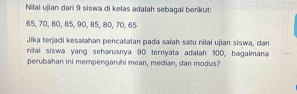 Nilai ujian dari 9 siswa di kelas adalah sebagai berikut:
65, 70, 80, 85, 90, 85, 80, 70, 65
Jika terjadi kesalahan pencatatan pada salah satu nilai ujian siswa, dan 
nilai siswa yang seharusnya 90 ternyata adalah 100, bagaimana 
perubahan ini mempengaruhi mean, median, dan modus?