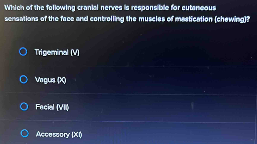 Which of the following cranial nerves is responsible for cutaneous
sensations of the face and controlling the muscles of mastication (chewing)?
Trigeminal (V)
Vagus (X)
Facial (VII)
Accessory (XI)