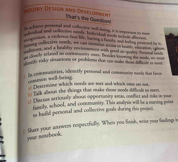 nquiry Design and Development 
That's the Question! 
To achieve personal and collective well-being, it is important to meet 
individual and collective needs. Individual needs include affection, 
recognition, a violence-free life, having a family, and feeling protected by it 
Among collective needs, we can mention access to health, education, culture. 
traditions, and a healthy environment with good air quality. Personal needs 
are closely related to community ones. Besides knowing the needs, we must 
identify risky situations or problems that can make them difficult to meet. 
1. In communities, identify personal and community needs that favor 
common well-being. 
a) Determine which needs are met and which ones are not. 
b) Talk about the things that make those needs difficult to meet. 
c) Discuss seriously about opportunity areas, conflict and risks in your 
family, school, and community. This analysis will be a starting point 
to build personal and collective goals during this project. 
2. Share your answers respectfully. When you finish, write your findings ir 
your notebook.