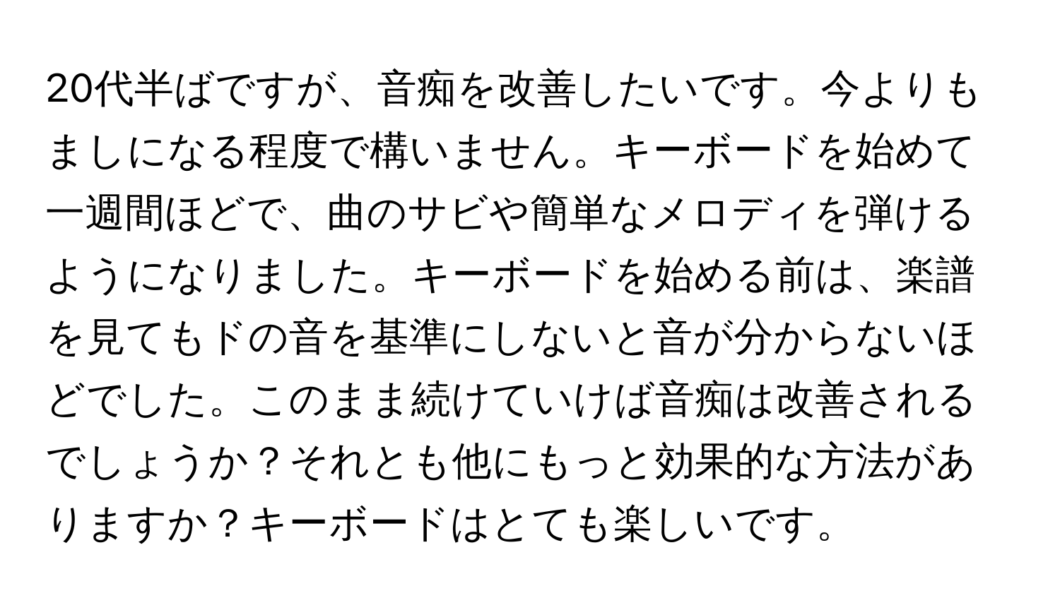 20代半ばですが、音痴を改善したいです。今よりもましになる程度で構いません。キーボードを始めて一週間ほどで、曲のサビや簡単なメロディを弾けるようになりました。キーボードを始める前は、楽譜を見てもドの音を基準にしないと音が分からないほどでした。このまま続けていけば音痴は改善されるでしょうか？それとも他にもっと効果的な方法がありますか？キーボードはとても楽しいです。