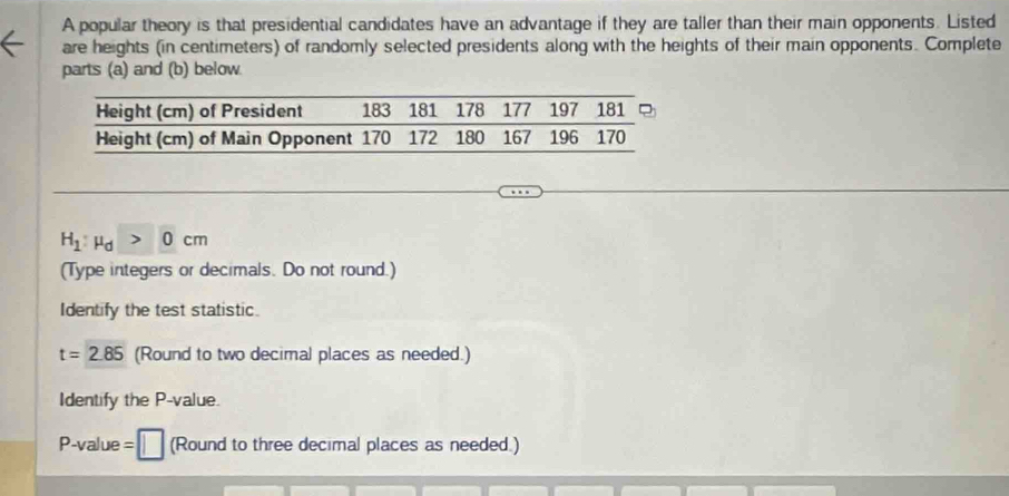 A popular theory is that presidential candidates have an advantage if they are taller than their main opponents. Listed 
are heights (in centimeters) of randomly selected presidents along with the heights of their main opponents. Complete 
parts (a) and (b) below.
H_1:mu _d>0cm
(Type integers or decimals. Do not round.) 
Identify the test statistic.
t=2.85 (Round to two decimal places as needed.) 
Identify the P -value.
P-value = (Round to three decimal places as needed.)