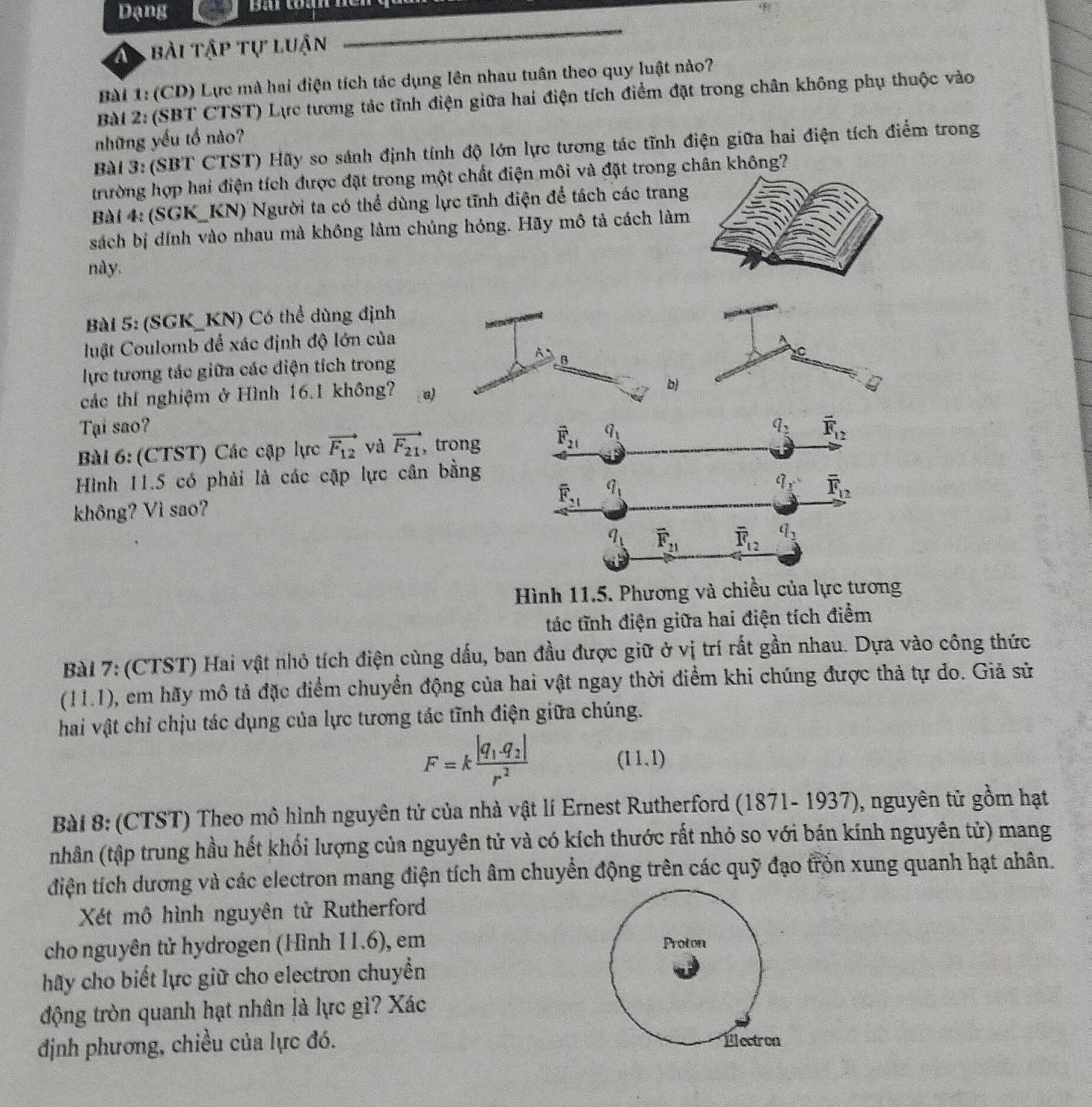 Dạng Bài toàn
bài tập tự luận
Bài 1: (CD) Lực mà hai điện tích tác dụng lên nhau tuân theo quy luật nào?
Bài 2: (SBT CTST) Lực tương tác tĩnh điện giữa hai điện tích điểm đặt trong chân không phụ thuộc vào
những yếu tố nào?
Bài 3: (SBT CTST) Hãy so sánh định tính độ lớn lực tương tác tĩnh điện giữa hai điện tích điểm trong
trường hợp hai điện tích được đặt trong một chất điện môi và đặt trong chân không?
Bài 4: (SGK_KN) Người ta có thể dùng lực tĩnh điện để tách các trang
sách bị dính vào nhau mà không làm chúng hóng. Hãy mô tả cách làm
này.
Bài 5: (SGK_KN) Có thể dùng định
uật Coulomb để xác định độ lớn của
A: B
C
lực tương tác giữa các điện tích trong
các thí nghiệm ở Hình 16.1 không? a)
b)
Tại sao? q_2 vector F_12
Bài 6: (CTST) Các cập lực vector F_12 và vector F_21 ,trong vector F_21 q_1
Hình 11.5 có phải là các cặp lực cân bằng
không? Vì sao? overline F_21 q_1 q_3 overline F_12
q_1 overline F_21 overline R_12 q_2
Hình 11.5. Phương và chiều của lực tương
tác tĩnh điện giữa hai điện tích điểm
Bài 7: (CTST) Hai vật nhỏ tích điện cùng dấu, ban đầu được giữ ở vị trí rất gần nhau. Dựa vào công thức
(11.1), em hãy mô tả đặc điểm chuyển động của hai vật ngay thời điểm khi chúng được thả tự do. Giã sử
hai vật chỉ chịu tác dụng của lực tương tác tĩnh điện giữa chúng.
F=kfrac |q_1.q_2|r^2 (11,1)
Bài 8: (CTST) Theo mô hình nguyên tử của nhà vật lí Ernest Rutherford (1871- 1937), nguyên tử gồm hạt
(nhân (tập trung hầu hết khối lượng của nguyên tử và có kích thước rất nhỏ so với bán kính nguyên tử) mang
điện tích dương và các electron mang điện tích âm chuyển động trên các quỹ đạo tròn xung quanh hạt nhân.
Xét mô hình nguyên tử Rutherford
cho nguyên tử hydrogen (Hình 11.6), em 
hãy cho biết lực giữ cho electron chuyển
động tròn quanh hạt nhân là lực gì? Xác
định phương, chiều của lực đó.