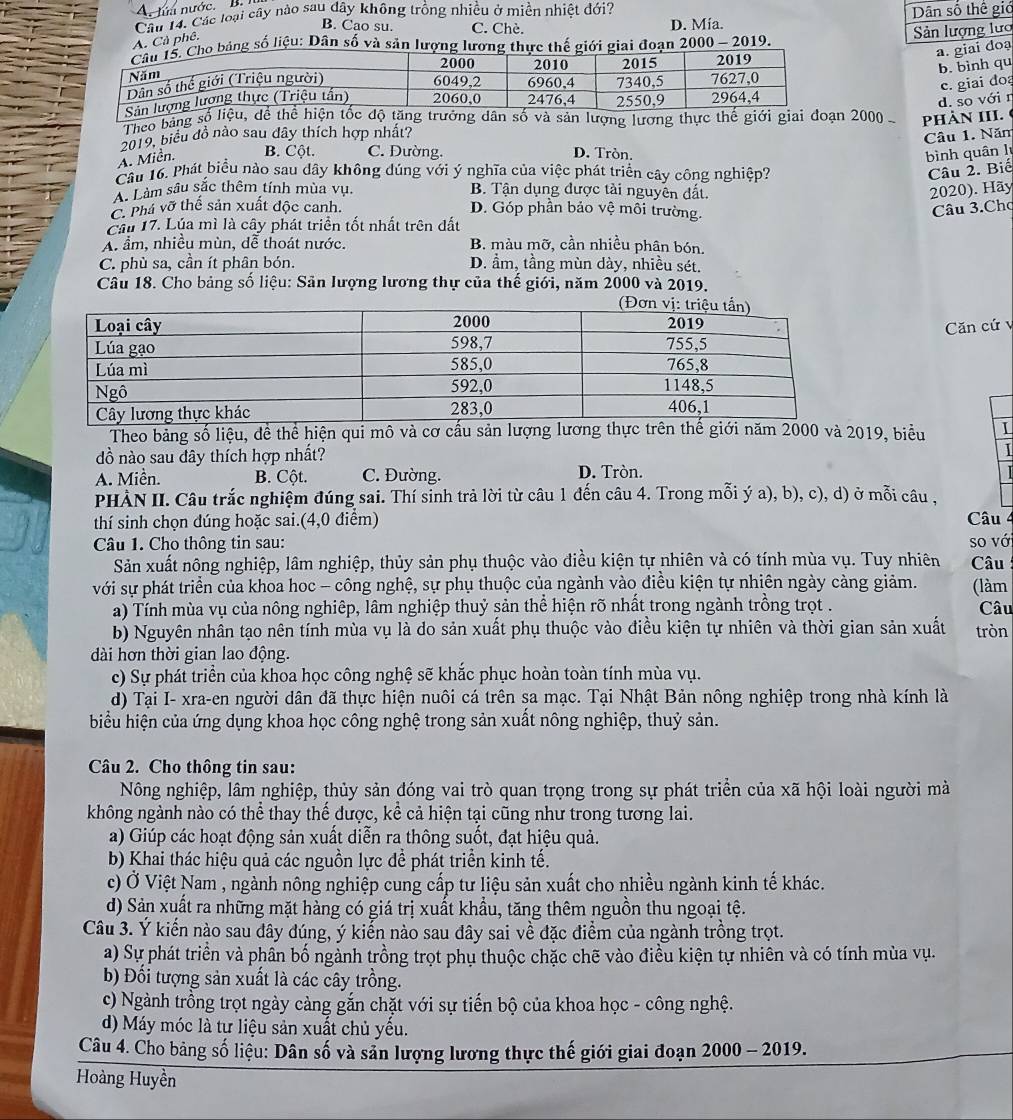 A. lửa nước. B. 
Câu 14. Các loại cây nào sau dây không trồng nhiều ở miền nhiệt đới? Dân số thế giớ
B. Cao su. C. Chè. D. Mía.
A. Cả phê.
Sản lượng lưc
bảng số liệu: Dân số và sản lượng lương thực thế giới giai đoạn 2000 - 2019.
a. giai doạ
b. bình qu
c. giai đoạ
d. so với r
Theo bảng ản lượng lương thực 2000 PHÀN III.
2019, biểu đồ nào sau dây thích hợp nhất?
Câu 1. Năm
A. Miền. B. Cột. C. Dường. D. Tròn. bình quân lý
Câu 16. Phát biểu nào sau dây không dúng với ý nghĩa của việc phát triển cây công nghiệp? Câu 2. Biế
A. Làm sâu sắc thêm tính mùa vụ. B. Tận dụng được tài nguyên đất.
2020). Hãy
Phá vỡ thể sản xuất độc canh. D. Góp phần bảo vệ môi trường.
Câu 3.Chợ
Cầu 17. Lúa mì là cây phát triển tốt nhất trên dất
A. ẩm, nhiều mùn, dễ thoát nước. B. màu mỡ, cần nhiều phân bón.
C. phù sa, cần ít phân bón. D. ẩm, tầng mùn dày, nhiều sét.
Câu 18. Cho bảng số liệu: Sân lượng lương thự của thế giới, năm 2000 và 2019.
Căn cứ v
Theo bảng số liệu, đề thể hiện qui mô và cơ cấu sản lượng lương thực trên thế giới năm 2000 và 2019, biểu I
dồ nào sau đây thích hợp nhất?
A. Miền. B. Cột. C. Đường. D. Tròn.
PHẢN II. Câu trắc nghiệm đúng sai. Thí sinh trả lời từ câu 1 đến câu 4. Trong mỗi ý a), b), c), d) ở mỗi câu ,
thí sinh chọn dúng hoặc sai.(4,0 điểm) Câu
Câu 1. Cho thông tin sau: so vớ
Sản xuất nông nghiệp, lâm nghiệp, thủy sản phụ thuộc vào điều kiện tự nhiên và có tính mùa vụ. Tuy nhiên  Câu
với sự phát triển của khoa hoc - công nghệ, sự phụ thuộc của ngành vào điều kiện tự nhiên ngày càng giảm. (làm
a) Tính mùa vụ của nông nghiệp, lâm nghiệp thuỷ sản thể hiện rõ nhất trong ngành trồng trọt .
Câu
b) Nguyên nhân tạo nên tính mùa vụ là do sản xuất phụ thuộc vào điều kiện tự nhiên và thời gian sản xuất tròn
dài hơn thời gian lao động.
c) Sự phát triển của khoa học công nghệ sẽ khắc phục hoàn toàn tính mùa vụ.
d) Tại I- xra-en người dân đã thực hiện nuôi cá trên sa mạc. Tại Nhật Bản nông nghiệp trong nhà kính là
biểu hiện của ứng dụng khoa học công nghệ trong sản xuất nông nghiệp, thuỷ sản.
Câu 2. Cho thông tin sau:
Nông nghiệp, lâm nghiệp, thủy sản đóng vai trò quan trọng trong sự phát triển của xã hội loài người mà
không ngành nào có thể thay thể được, kể cả hiện tại cũng như trong tương lai.
a) Giúp các hoạt động sản xuất diễn ra thông suốt, đạt hiệu quả.
b) Khai thác hiệu quả các nguồn lực để phát triển kinh tế.
c) Ở Việt Nam , ngành nông nghiệp cung cấp tư liệu sản xuất cho nhiều ngành kinh tế khác.
d) Sản xuất ra những mặt hàng có giá trị xuất khẩu, tăng thêm nguồn thu ngoại tệ.
Câu 3. Ý kiến nào sau đây đúng, ý kiển nào sau đây sai về đặc điểm của ngành trồng trọt.
a) Sự phát triển và phần bố ngành trồng trọt phụ thuộc chặc chẽ vào điều kiện tự nhiên và có tính mùa vụ.
b) Đổi tượng sản xuất là các cây trồng.
c) Ngành trồng trọt ngày càng gắn chặt với sự tiến bộ của khoa học - công nghệ.
d) Máy móc là tư liệu sản xuất chủ yếu.
Câu 4. Cho bảng số liệu: Dân số và sản lượng lương thực thế giới giai đoạn 2000 - 2019.
Hoàng Huyền