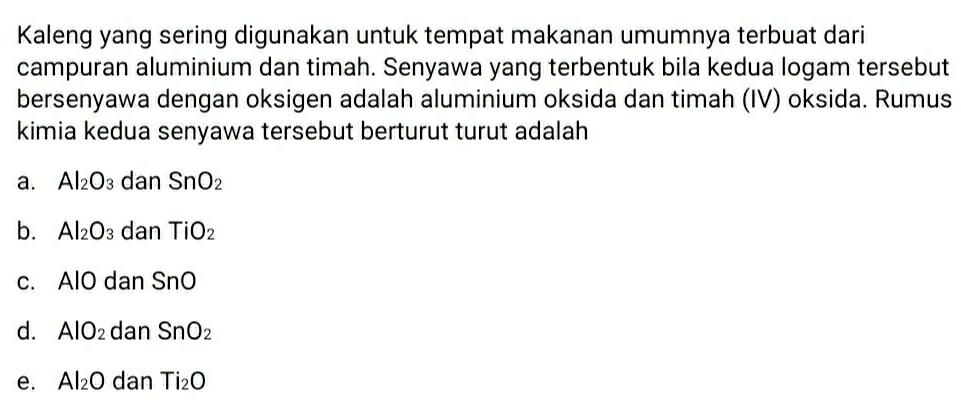 Kaleng yang sering digunakan untuk tempat makanan umumnya terbuat dari
campuran aluminium dan timah. Senyawa yang terbentuk bila kedua logam tersebut
bersenyawa dengan oksigen adalah aluminium oksida dan timah (IV) oksida. Rumus
kimia kedua senyawa tersebut berturut turut adalah
a. Al_2O_3 dan SnO_2
b. Al_2O_3 dan TiO_2
c. AlO dan SnO
d. AlO_2 dan SnO_2
e. Al_2O dan Ti_2O