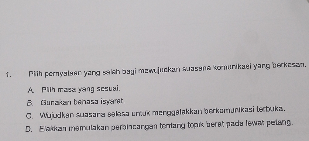 Pilih pernyataan yang salah bagi mewujudkan suasana komunikasi yang berkesan.
A. Pilih masa yang sesuai.
B. Gunakan bahasa isyarat.
C. Wujudkan suasana selesa untuk menggalakkan berkomunikasi terbuka.
D. Elakkan memulakan perbincangan tentang topik berat pada lewat petang.