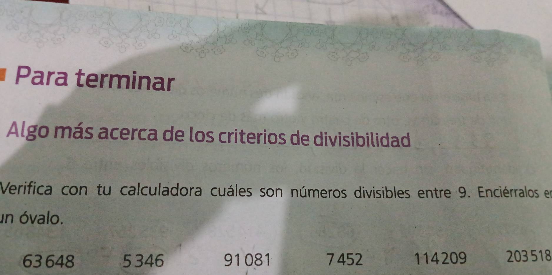 Para terminar 
Algo más acerca de los criterios de divisibilidad 
Verifica con tu calculadora cuáles son números divisibles entre 9. Enciérralos en 
un óvalo.
63 648 5 346 91081 7452 114209 203 518