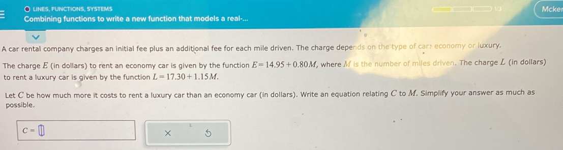 liNES, FUNCTIONS, SYSTEMS 1/3 
Combining functions to write a new function that models a real-... Mcker 
A car rental company charges an initial fee plus an additional fee for each mile driven. The charge depends on the type of car: economy or luxury. 
The charge E (in dollars) to rent an economy car is given by the function E=14.95+0.80M , where M is the number of miles driven. The charge L (in dollars) 
to rent a luxury car is given by the function L=17.30+1.15M. 
Let C be how much more it costs to rent a luxury car than an economy car (in dollars). Write an equation relating C to M. Simplify your answer as much as 
possible.
C=□
× 5