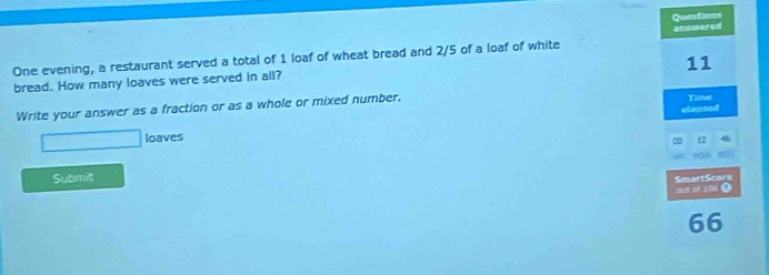 Questions 
One evening, a restaurant served a total of 1 loaf of wheat bread and 2/5 of a loaf of white answered
11
bread. How many loaves were served in all? 
Write your answer as a fraction or as a whole or mixed number. Time 
□ loaves elaosed 
∞ t2 
Submit 
SmartScore out of 150 O 
66