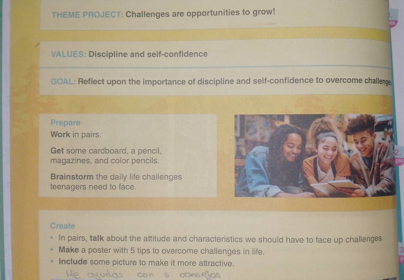 THEME PROJECT: Challenges are opportunities to grow! 
VALUES: Discipline and self-confidence 
GOAL: Reflect upon the importance of discipline and self-confidence to overcome challenge 
Prepare 
Work in pairs. 
Get some cardboard, a pencil, 2. 
magazines, and color pencils. 
Brainstorm the daily life challenges 
teenagers need to face. 
Create 
In pairs, talk about the attitude and characteristics we should have to face up challenges. 
Make a poster with 5 tips to overcome challenges in life. 
3 
Include some picture to make it more attractive.