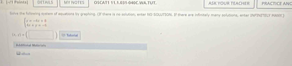 DETAILS MY NOTES OSCAT1 11.1.031-040C.WA.TUT. ASK YOUR TEACHER PRACTICE ANG
Solve the following system of equations by graphing. (If there is no solution, enter NO SOLUTION. If there are infinitely many solutions, enter INFINITELY MANY.)
beginarrayl y=-4x+8 4x+y=-6endarray.
(x,y)=(□ ) 1:5 Tutorial
Additional Materials
Tefook