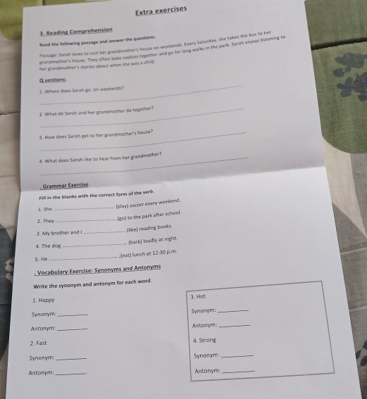 Extra exercises 
3. Reading Comprehension 
Rlead the following passage and answer the questions 
Passage: Sarah loves to visit her grandimother's house on weekends. Every Saturday, she takes the bus to her 
grandmother's house. They often bake cookies together and go for long walks in the park. Sarah enjoys listering to 
her grandmother's stories about when she was a child. 
_ 
Questions: 
1. Where does Sarah go on weekends? 
_2. What do Sarah and her grandmother do together? 
_3. How does Sarah get to her grandmother's house? 
_4. What does Sarah like to hear from her grandmother? 
Grammar Exercise 
Fill in the blanks with the correct form of the verb. 
_ 
(play) soccer every weekend. 
1. She 
_ 
(go) to the park after school. 
2. They 
3. My brother and I _(like) reading books. 
(bark] loudly at night 
4. The dog 
_ 
_ 
;(eat) llunch at 12:30 pum. 
S. He 
Vocabulary Exercise: Synonyms and Antonyms 
Write the synonym and antonym for each word. 
3. Hot 
1. Happy 
Synonym:_ 
Synonym:_ 
Antonym _Antonym:_ 
2. Fast 4. Strong 
Synonym:_ Synonym:_ 
Antonym: _Antonym:_