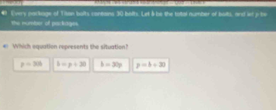 Teody
# Every package of Titan balts contains 30 balts. Let 8 be the total number of bolts, and let p be
the number of packages.
Which equation represents the situation?
p=30b b=p+30 b=30p p=b+30