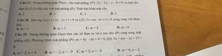 Trong không gian Oxyz , cho mặt phẳng (P):2x-2y-z-4=0 và mặt cầu
tâm I(1;2;3) tiếp xúc với mặt phẳng (P). Tính bán kính mặt cầu.
B. 5 C. 3 D. 4
2=0 A. 2 (alpha ):x+2y-3z+5=0 và (beta ):2x+my-6z+11=0 song song với nhau
Câu 28. Hai mp
khi:
A. m=2 B. m=1 C. m=4 D. m=6
nật Câu 29. Trong không gian Oxyz tìm các số thực m và n sao cho (P) song song mặt
? phẳng (Q). Phương trình mặt phẳng (P): nx+6y-6z+4=0 , (Q): 3x+my-2z+17=
0
A. m=2; n=9 B. m=-2; n=-9 C. m=2; n=-9 D. m=9;n=-2