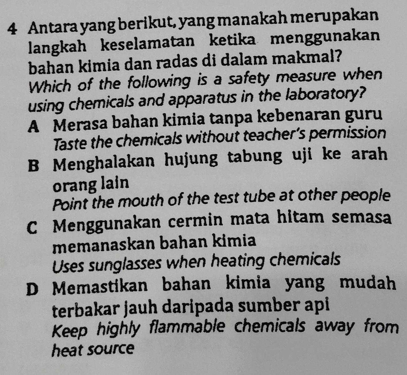 Antara yang berikut, yang manakah merupakan
langkah keselamatan ketika menggunakan
bahan kimia dan radas di dalam makmal?
Which of the following is a safety measure when
using chemicals and apparatus in the laboratory?
A Merasa bahan kimia tanpa kebenaran guru
Taste the chemicals without teacher’s permission
B Menghalakan hujung tabung uji ke arah
orang lain
Point the mouth of the test tube at other people
C Menggunakan cermin mata hitam semasa
memanaskan bahan kimia
Uses sunglasses when heating chemicals
D Memastikan bahan kimia yang mudah
terbakar jauh daripada sumber api
Keep highly flammable chemicals away from
heat source