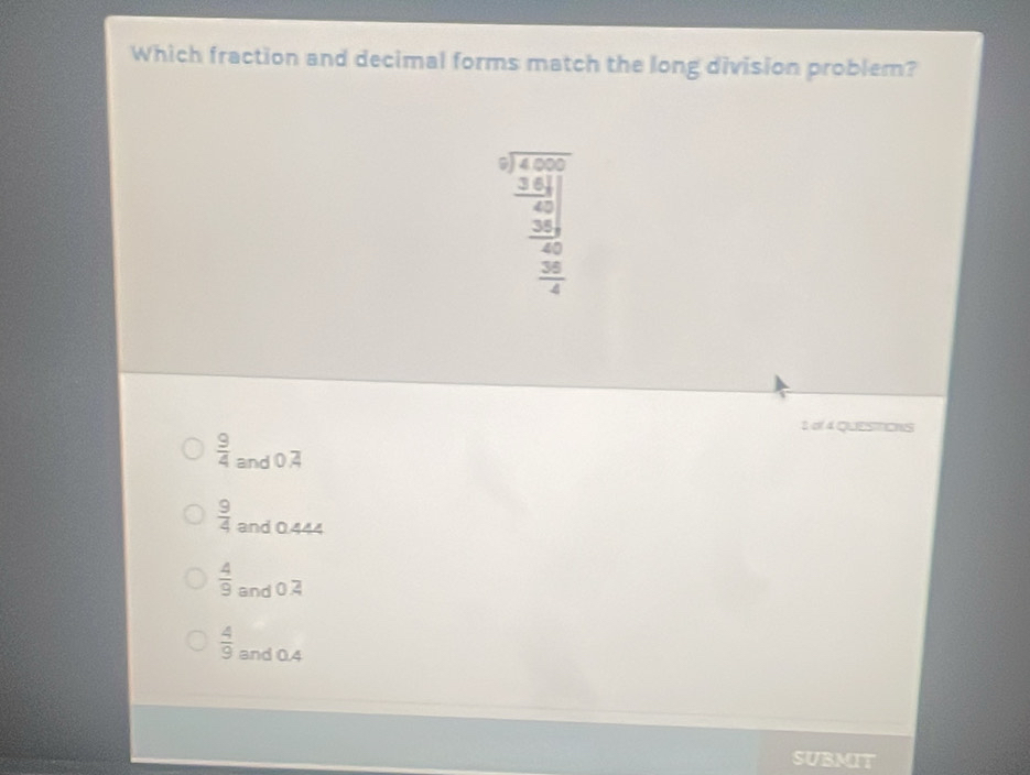 Which fraction and decimal forms match the long division problem?
beginarrayr □ □  5encloselongdiv 4,500 _ 361 _ 38endarray 40
 36/4 
1 of 4 QUESTIOIS
 9/4  and 0,4
 9/4  and 0.444
 4/9  and 0.2
 4/9  and 0.4
SUBMIT