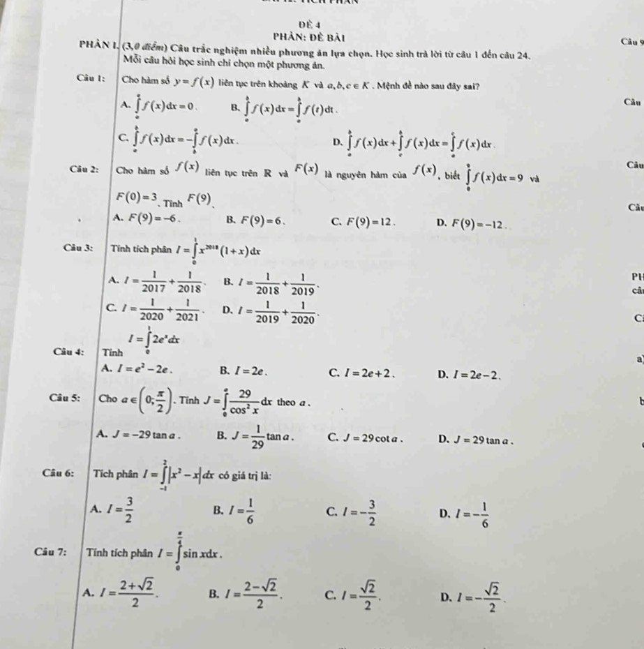 Đè 4
Phản: Đề bài
Câu 9
PHÀN I. (3,0 điểm) Câu trắc nghiệm nhiều phương án lựa chọn. Học sinh trả lời từ câu 1 đến câu 24.
Mỗi câu hỏi học sinh chỉ chọn một phương ản.
Câu I: Cho hàm số y=f(x) liên tục trên khoảng K và a, b,c∈ K Mệnh đề nào sau đây sai?
A. ∈tlimits _o^(af(x)dx=0. B. ∈tlimits _a^bf(x)dx=∈tlimits _a^bf(t) dt . Câu
C. ∈tlimits _a^bf(x)dx=-∈tlimits _b^af(x)dx. ∈tlimits _a^bf(x)dx+∈tlimits _c^bf(x)dx=∈tlimits _a^cf(x)dx
D.
Câu
Câu 2: Cho hàm số f(x) liên tục trên R và F(x) là nguyên hàm của f(x) , biết ∈tlimits _0^9f(x)dx=9 và
F(0)=3 、 Tinh F(9) Câu
A. F(9)=-6. B. F(9)=6. C. F(9)=12. D. F(9)=-12.
Câu 3: Tính tích phân I=∈tlimits _0^1x^2018)(1+x)dx
P1
A. I= 1/2017 + 1/2018 . B. I= 1/2018 + 1/2019 . câ
C. I= 1/2020 + 1/2021 . D. I= 1/2019 + 1/2020 .
C
Câu 4: Tinh I=∈tlimits _0^(12e^x)dx
a
A. I=e^2-2e. B. I=2e. C. I=2e+2. D. I=2e-2.
Câu 5: Cho a∈ (0; π /2 ). Tính J=∈tlimits _0^(afrac 29)cos^2xdx theo a .
A. J=-29tan a. B. J= 1/29 tan a. C. J=29cot a. D. J=29tan a.
Câu 6: Tích phân I=∈tlimits _(-1)^2|x^2-x|dx có giá trị là:
A. I= 3/2  I= 1/6  C. I=- 3/2  D. I=- 1/6 
B.
Câu 7: Tính tích phân I=∈tlimits _0^((frac π)4)sin xdx.
A. I= (2+sqrt(2))/2 . B. I= (2-sqrt(2))/2 . C. I= sqrt(2)/2 . D. I=- sqrt(2)/2 .