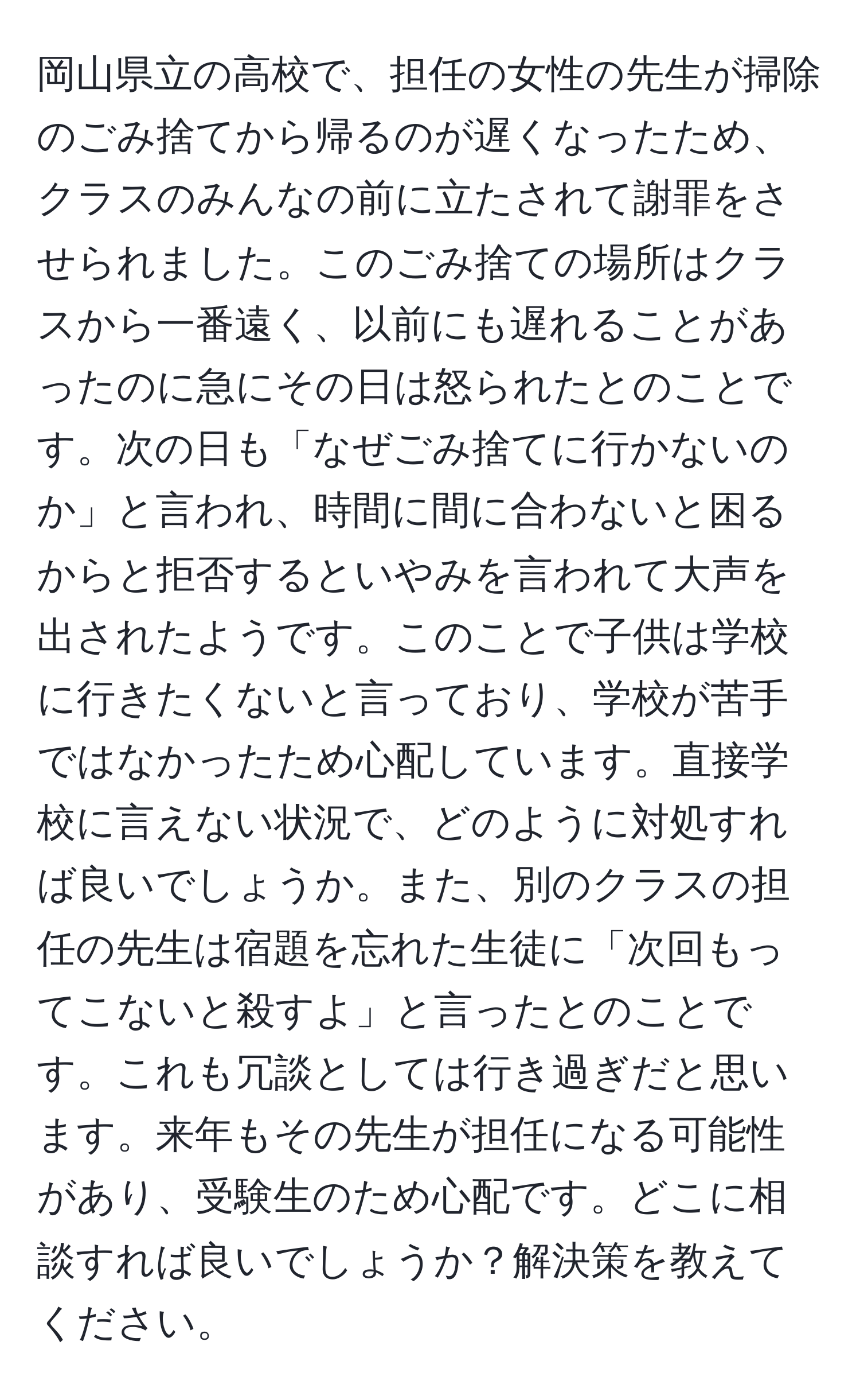 岡山県立の高校で、担任の女性の先生が掃除のごみ捨てから帰るのが遅くなったため、クラスのみんなの前に立たされて謝罪をさせられました。このごみ捨ての場所はクラスから一番遠く、以前にも遅れることがあったのに急にその日は怒られたとのことです。次の日も「なぜごみ捨てに行かないのか」と言われ、時間に間に合わないと困るからと拒否するといやみを言われて大声を出されたようです。このことで子供は学校に行きたくないと言っており、学校が苦手ではなかったため心配しています。直接学校に言えない状況で、どのように対処すれば良いでしょうか。また、別のクラスの担任の先生は宿題を忘れた生徒に「次回もってこないと殺すよ」と言ったとのことです。これも冗談としては行き過ぎだと思います。来年もその先生が担任になる可能性があり、受験生のため心配です。どこに相談すれば良いでしょうか？解決策を教えてください。