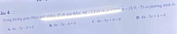 âu 4 : M(-12,0) Và có VT overline n=(4,0,-5) có phương trinh ls.
D. 4x-5z+4=0
Trong không gian Oxyz mặt pháng (P) đi qua điểm
A. 4x-5y-4=0 B. 4x-5z-4=0 C. 4x-5y+4=0