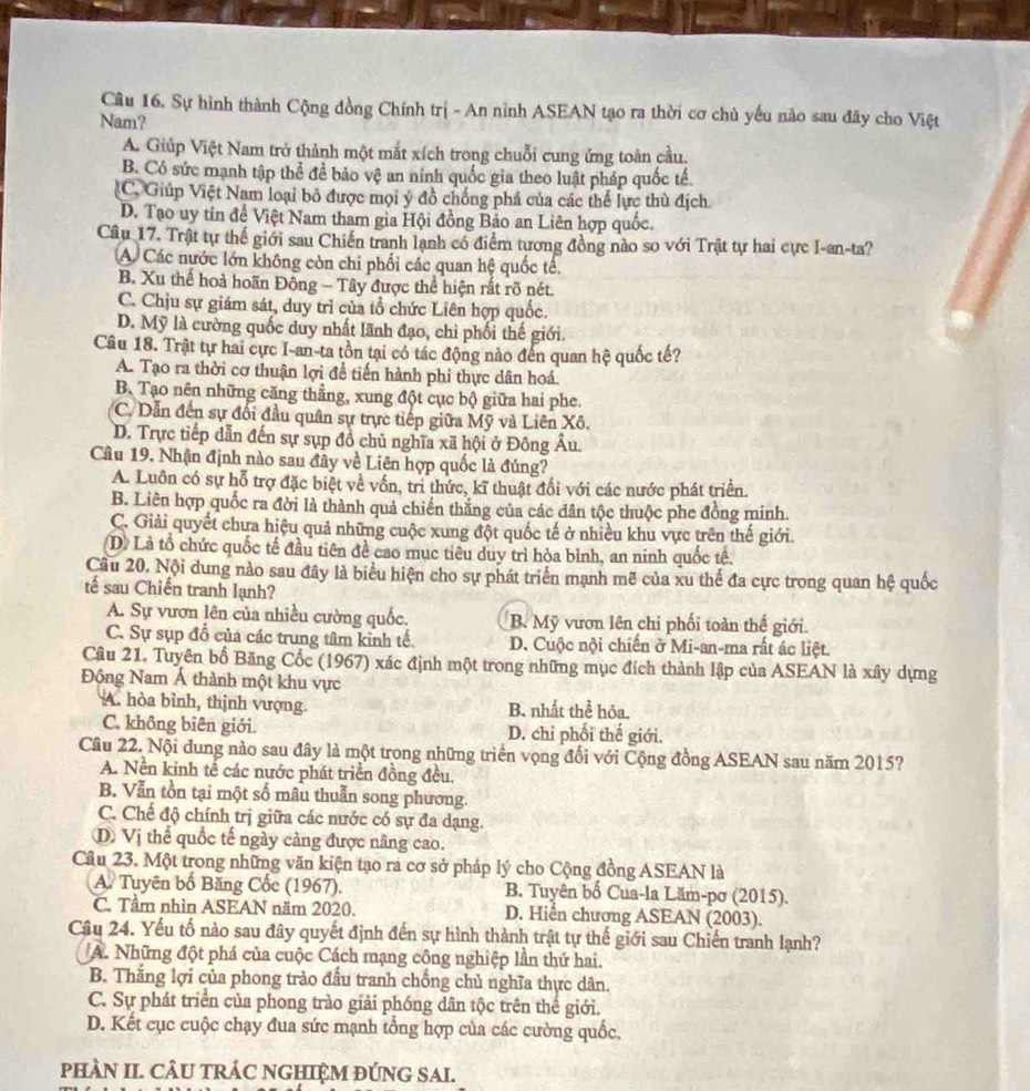 Sự hình thành Cộng đồng Chính trị - An ninh ASEAN tạo ra thời cơ chủ yếu nào sau đây cho Việt
Nam?
A. Giúp Việt Nam trở thành một mắt xích trong chuỗi cung ứng toàn cầu.
B. Có sức mạnh tập thể để bảo vệ an ninh quốc gia theo luật pháp quốc tế.
C. Giúp Việt Nam loại bỏ được mọi ý đồ chống phá của các thể lực thủ địch
D. Tạo uy tin để Việt Nam tham gia Hội đồng Bảo an Liên hợp quốc.
Câu 17. Trật tự thế giới sau Chiến tranh lạnh có điểm tương đồng nào so với Trật tự hai cực I-an-ta?
A. Các nước lớn không còn chi phối các quan hệ quốc tế.
B. Xu thế hoả hoãn Đông - Tây được thể hiện rất rõ nét.
C. Chịu sự giám sát, duy trì của tổ chức Liên hợp quốc.
D. Mỹ là cường quốc duy nhất lãnh đạo, chi phối thế giới.
Câu 18. Trật tự hai cực I-an-ta tồn tại có tác động nào đến quan hệ quốc tế?
A. Tạo ra thời cơ thuận lợi đề tiến hành phi thực dân hoá.
B. Tạo nên những căng thẳng, xung đột cục bộ giữa hai phe.
C. Dẫn đến sự đối đầu quân sự trực tiếp giữa Mỹ và Liên Xô.
D. Trực tiếp dẫn đến sự sụp đồ chủ nghĩa xã hội ở Đông Âu.
Câu 19. Nhận định nào sau đây về Liên hợp quốc là đúng?
A. Luôn có sự hỗ trợ đặc biệt về vốn, trì thức, kĩ thuật đổi với các nước phát triển.
B. Liên hợp quốc ra đời là thành quả chiến thắng của các dân tộc thuộc phe đồng minh.
C. Giải quyết chưa hiệu quả những cuộc xung đột quốc tế ở nhiều khu vực trên thế giới.
(D) Là tổ chức quốc tế đầu tiên để cao mục tiêu duy trì hòa bỉnh, an ninh quốc tế.
Câu 20. Nội dung nào sau đây là biểu hiện cho sự phát triển mạnh mẽ của xu thế đa cực trong quan hệ quốc
tế sau Chiến tranh lạnh?
A. Sự vươn lên của nhiều cường quốc. B. Mỹ vươn lên chỉ phối toàn thế giới.
C. Sự sụp đồ của các trung tâm kinh tế D. Cuộc nội chiến ở Mi-an-ma rất ác liệt.
Câu 21. Tuyên bố Băng Cốc (1967) xác định một trong những mục đích thành lập của ASEAN là xây dựng
Động Nam Á thành một khu vực
A. hòa bình, thịnh vượng. B. nhất thể hóa.
C. không biên giới. D. chi phối thế giới.
Cầu 22. Nội dung nào sau đây là một trong những triển vọng đổi với Cộng đồng ASEAN sau năm 2015?
A. Nền kinh tế các nước phát triển đồng đều.
B. Vẫn tồn tại một số mâu thuẫn song phương.
C. Chế độ chính trị giữa các nước có sự đa dạng.
D Vị thể quốc tế ngày càng được nâng cao.
Câu 23. Một trong những văn kiện tạo ra cơ sở pháp lý cho Cộng đồng ASEAN là
A. Tuyên bố Băng Cốc (1967). B. Tuyên bố Cua-la Lăm-pơ (2015).
C. Tầm nhìn ASEAN năm 2020. D. Hiển chương ASEAN (2003).
Câu 24. Yếu tố nào sau đây quyết định đến sự hình thành trật tự thế giới sau Chiến tranh lạnh?
A. Những đột phá của cuộc Cách mạng công nghiệp lần thứ hai.
B. Thắng lợi của phong trào đấu tranh chống chủ nghĩa thực dân.
C. Sự phát triển của phong trào giải phóng dân tộc trên thế giới.
D. Kết cục cuộc chạy đua sức mạnh tổng hợp của các cường quốc,
pHÀN II. CÂU TRÁC NGHIỆM ĐÚNG SAI.