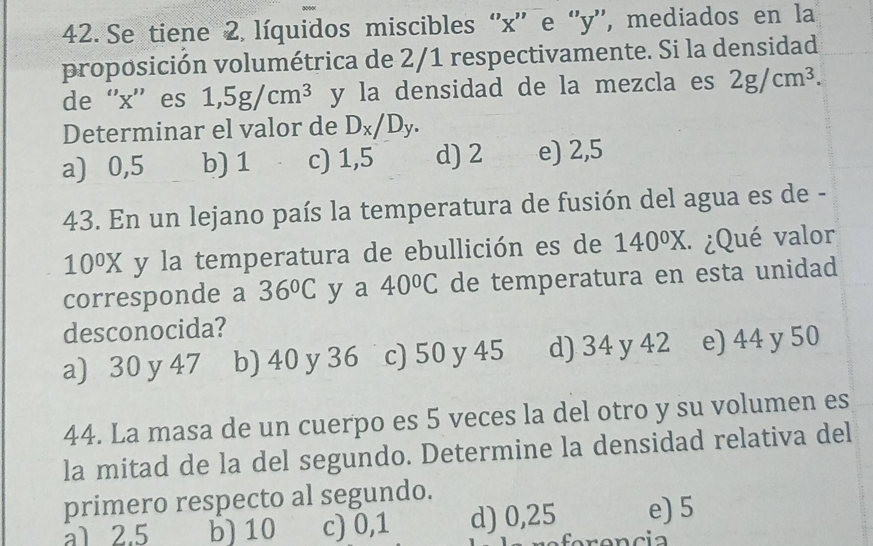 Se tiene 2 líquidos miscibles '' x '' e '' y '', mediados en la
proposición volumétrica de 2/1 respectivamente. Si la densidad
de “' x '' es 1,5g/cm^3 y la densidad de la mezcla es 2g/cm^3. 
Determinar el valor de D_x/D_y.
d) 2
a) 0,5 b) 1 c) 1,5 e) 2,5
43. En un lejano país la temperatura de fusión del agua es de -
10^0X y la temperatura de ebullición es de 140^0X. ¿Qué valor
corresponde a 36°C y a 40°C de temperatura en esta unidad
desconocida?
a) 30 y 47 b) 40 y 36 c) 50 y 45 d) 34 y 42 e) 44 y 50
44. La masa de un cuerpo es 5 veces la del otro y su volumen es
la mitad de la del segundo. Determine la densidad relativa del
primero respecto al segundo.
a1 2.5 b) 10 c) 0,1 d) 0,25
e) 5