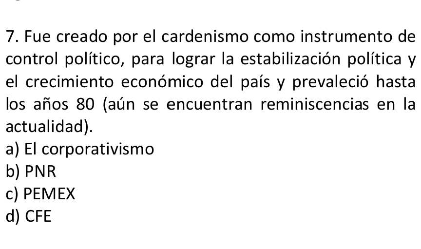 Fue creado por el cardenismo como instrumento de
control político, para lograr la estabilización política y
el crecimiento económico del país y prevaleció hasta
los años 80 (aún se encuentran reminiscencias en la
actualidad).
a) El corporativismo
b) PNR
c) PEMEX
d) CFE