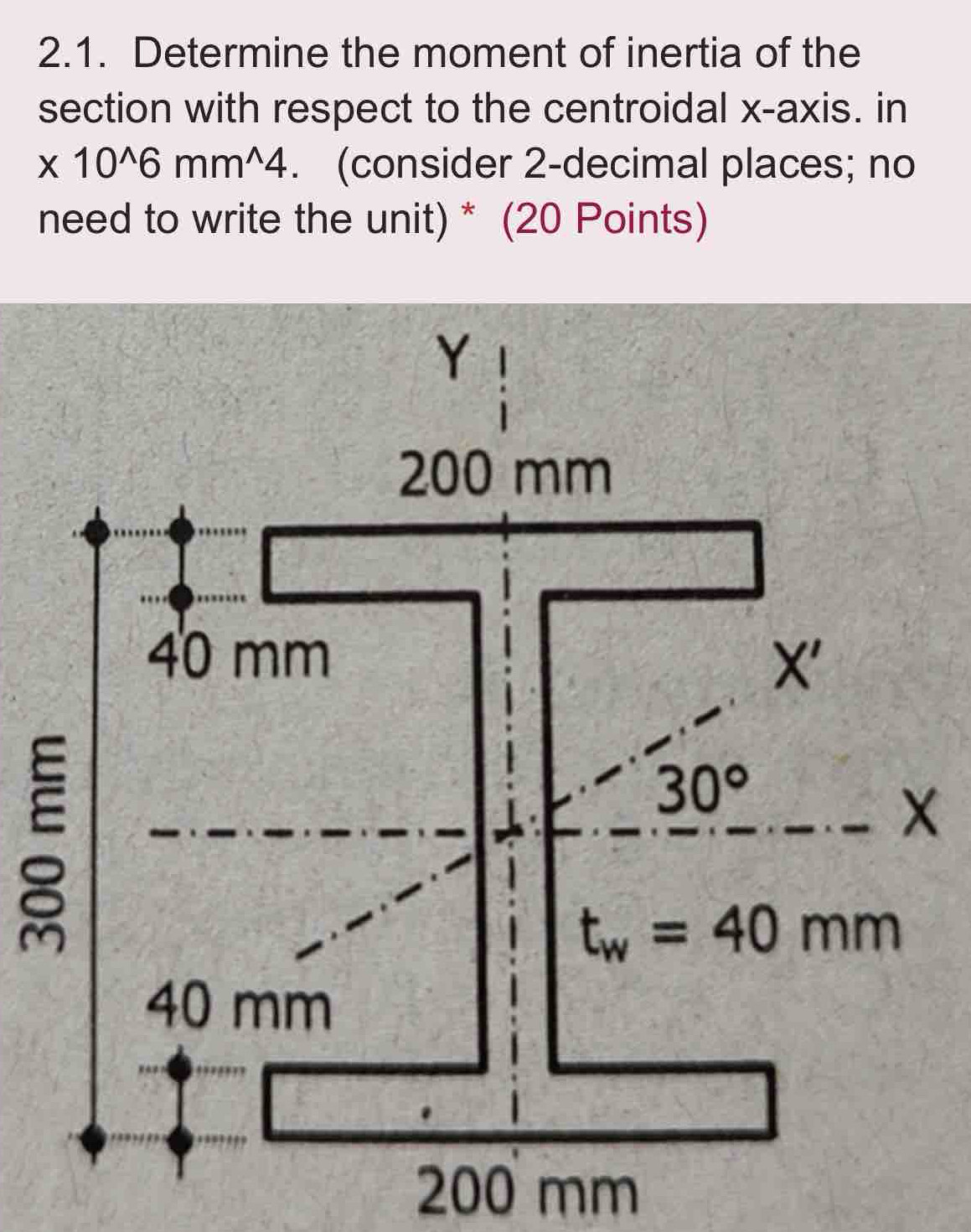 Determine the moment of inertia of the
section with respect to the centroidal x-axis. in
* 10^(wedge)6mm^(wedge)4. (consider 2-decimal places; no
need to write the unit)* (20 Points)
200 mm