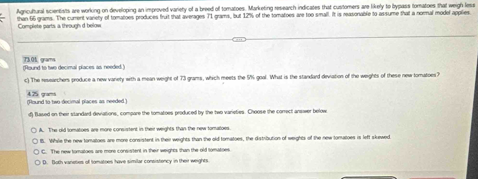 Agricultural scientists are working on developing an improved variety of a breed of tomatoes. Marketing research indicates that customers are likely to bypass tomatoes that weigh less
than 66 grams. The current variety of tomatoes produces fruit that averages 71 grams, but 12% of the tomatoes are too small. It is reasonable to assume that a normal model applies
Complete parts a through d below.
73.01 grams
(Round to two decimal places as needed.)
c) The researchers produce a new variety with a mean weight of 73 grams, which meets the 5% goal. What is the standard deviation of the weights of these new tomatoes?
4 25 grams
(Round to two decimal places as needed.)
d) Based on their standard deviations, compare the tomatoes produced by the two varieties. Choose the correct answer below.
A. The old tomatoes are more consistent in their weights than the new tomatoes.
B. While the new tomatoes are more consistent in their weights than the old tomatoes, the distribution of weights of the new tomatoes is left skewed.
C. The new tomatoes are more consistent in their weights than the old tomatoes.
D. Both varieties of tomatoes have similar consistency in their weights.