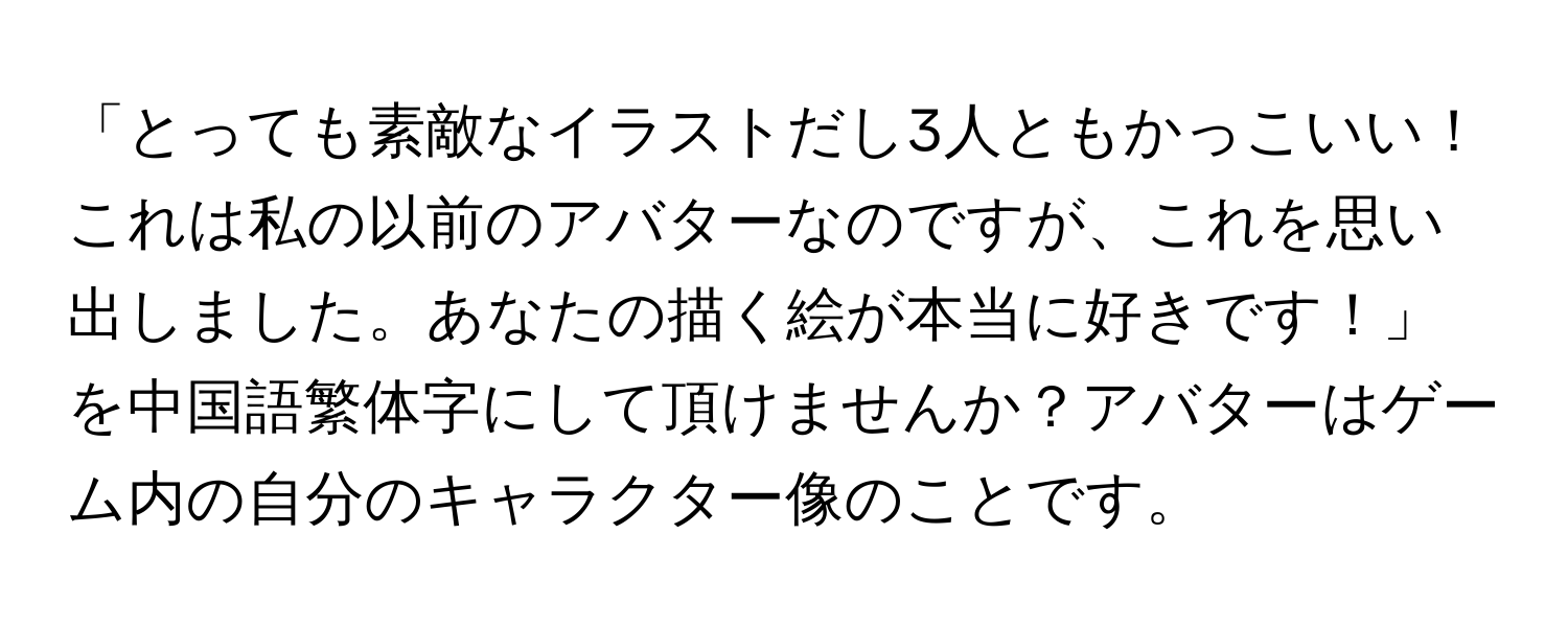 「とっても素敵なイラストだし3人ともかっこいい！これは私の以前のアバターなのですが、これを思い出しました。あなたの描く絵が本当に好きです！」を中国語繁体字にして頂けませんか？アバターはゲーム内の自分のキャラクター像のことです。