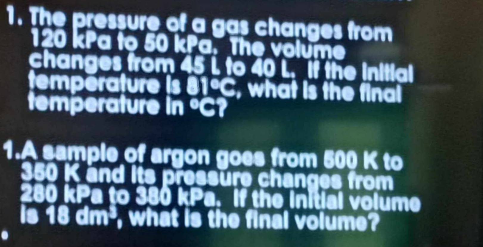 The pressure of a gas changes from
120 kPa to 50 kPa. The volume 
changes from 45 L to 40 L. if the initial 
temperature is 81°C, what is the final 
temperature in°C
1.A sample of argon goes from 500 K to
50 K and its pressure changes from
280 kPa to 380 kPa. If the initial volume 
is a 18dm^3 , what is the final volume?