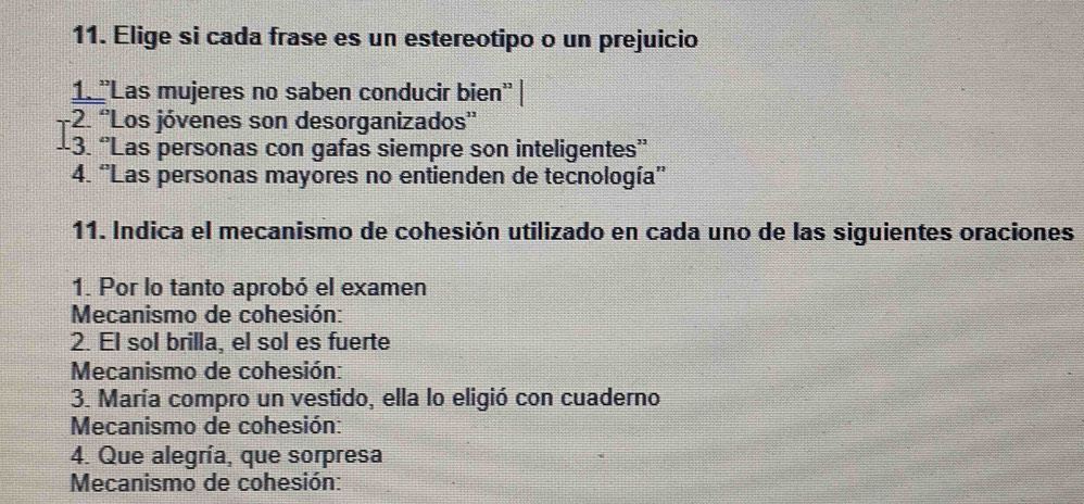 Elige si cada frase es un estereotipo o un prejuicio 
1''Las mujeres no saben conducir bien'' | 
-2. ''Los jóvenes son desorganizados'' 
-3. “Las personas con gafas siempre son inteligentes” 
4. 'Las personas mayores no entienden de tecnología'' 
11. Indica el mecanismo de cohesión utilizado en cada uno de las siguientes oraciones 
1. Por lo tanto aprobó el examen 
Mecanismo de cohesión: 
2. El sol brilla, el sol es fuerte 
Mecanismo de cohesión: 
3. María compro un vestido, ella lo eligió con cuaderno 
Mecanismo de cohesión: 
4. Que alegría, que sorpresa 
Mecanismo de cohesión: